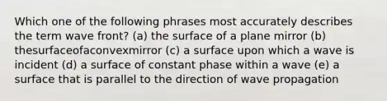 Which one of the following phrases most accurately describes the term wave front? (a) the surface of a plane mirror (b) thesurfaceofaconvexmirror (c) a surface upon which a wave is incident (d) a surface of constant phase within a wave (e) a surface that is parallel to the direction of wave propagation