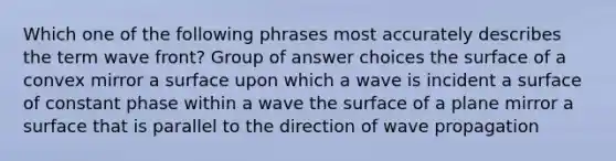 Which one of the following phrases most accurately describes the term wave front? Group of answer choices the surface of a convex mirror a surface upon which a wave is incident a surface of constant phase within a wave the surface of a plane mirror a surface that is parallel to the direction of wave propagation