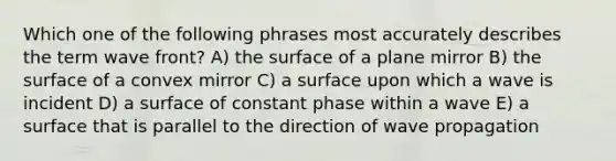 Which one of the following phrases most accurately describes the term wave front? A) the surface of a plane mirror B) the surface of a convex mirror C) a surface upon which a wave is incident D) a surface of constant phase within a wave E) a surface that is parallel to the direction of wave propagation