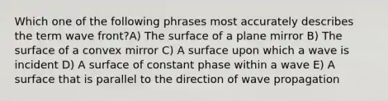 Which one of the following phrases most accurately describes the term wave front?A) The surface of a plane mirror B) The surface of a convex mirror C) A surface upon which a wave is incident D) A surface of constant phase within a wave E) A surface that is parallel to the direction of wave propagation