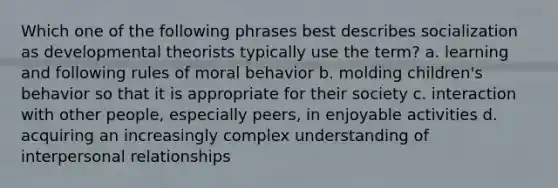 Which one of the following phrases best describes socialization as developmental theorists typically use the term? a. learning and following rules of moral behavior b. molding children's behavior so that it is appropriate for their society c. interaction with other people, especially peers, in enjoyable activities d. acquiring an increasingly complex understanding of interpersonal relationships