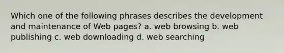 Which one of the following phrases describes the development and maintenance of Web pages? a. web browsing b. web publishing c. web downloading d. web searching