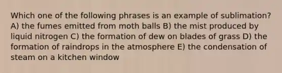 Which one of the following phrases is an example of sublimation? A) the fumes emitted from moth balls B) the mist produced by liquid nitrogen C) the formation of dew on blades of grass D) the formation of raindrops in the atmosphere E) the condensation of steam on a kitchen window