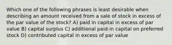 Which one of the following phrases is least desirable when describing an amount received from a sale of stock in excess of the par value of the stock? A) paid in capital in excess of par value B) capital surplus C) additional paid-in capital on preferred stock D) contributed capital in excess of par value