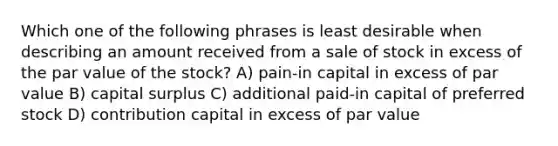 Which one of the following phrases is least desirable when describing an amount received from a sale of stock in excess of the par value of the stock? A) pain-in capital in excess of par value B) capital surplus C) additional paid-in capital of preferred stock D) contribution capital in excess of par value