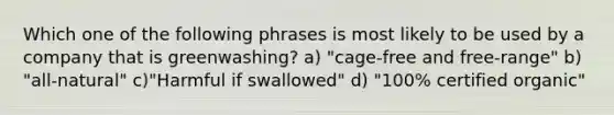 Which one of the following phrases is most likely to be used by a company that is greenwashing? a) "cage-free and free-range" b) "all-natural" c)"Harmful if swallowed" d) "100% certified organic"