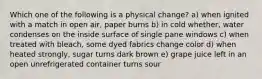 Which one of the following is a physical change? a) when ignited with a match in open air, paper burns b) in cold whether, water condenses on the inside surface of single pane windows c) when treated with bleach, some dyed fabrics change color d) when heated strongly, sugar turns dark brown e) grape juice left in an open unrefrigerated container turns sour