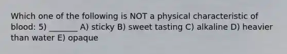 Which one of the following is NOT a physical characteristic of blood: 5) _______ A) sticky B) sweet tasting C) alkaline D) heavier than water E) opaque