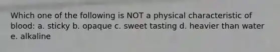 Which one of the following is NOT a physical characteristic of blood: a. sticky b. opaque c. sweet tasting d. heavier than water e. alkaline