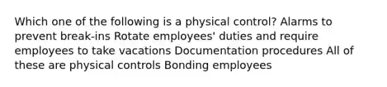 Which one of the following is a physical control? Alarms to prevent break-ins Rotate employees' duties and require employees to take vacations Documentation procedures All of these are physical controls Bonding employees