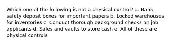 Which one of the following is not a physical control? a. Bank safety deposit boxes for important papers b. Locked warehouses for inventories c. Conduct thorough background checks on job applicants d. Safes and vaults to store cash e. All of these are physical controls