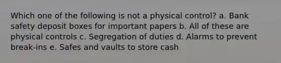 Which one of the following is not a physical control? a. Bank safety deposit boxes for important papers b. All of these are physical controls c. Segregation of duties d. Alarms to prevent break-ins e. Safes and vaults to store cash