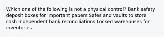 Which one of the following is not a physical control? Bank safety deposit boxes for important papers Safes and vaults to store cash Independent bank reconciliations Locked warehouses for inventories