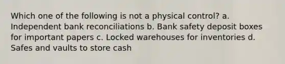 Which one of the following is not a physical control? a. Independent bank reconciliations b. Bank safety deposit boxes for important papers c. Locked warehouses for inventories d. Safes and vaults to store cash