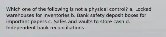 Which one of the following is not a physical control? a. Locked warehouses for inventories b. Bank safety deposit boxes for important papers c. Safes and vaults to store cash d. Independent <a href='https://www.questionai.com/knowledge/kZ6GRlcQH1-bank-reconciliation' class='anchor-knowledge'>bank reconciliation</a>s