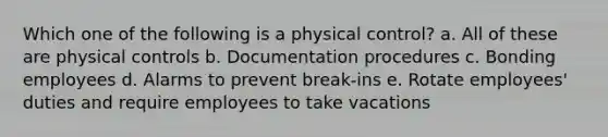 Which one of the following is a physical control? a. All of these are physical controls b. Documentation procedures c. Bonding employees d. Alarms to prevent break-ins e. Rotate employees' duties and require employees to take vacations