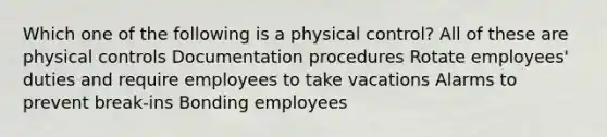 Which one of the following is a physical control? All of these are physical controls Documentation procedures Rotate employees' duties and require employees to take vacations Alarms to prevent break-ins Bonding employees