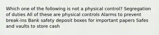 Which one of the following is not a physical control? Segregation of duties All of these are physical controls Alarms to prevent break-ins Bank safety deposit boxes for important papers Safes and vaults to store cash