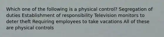 Which one of the following is a physical control? Segregation of duties Establishment of responsibility Television monitors to deter theft Requiring employees to take vacations All of these are physical controls