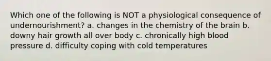 Which one of the following is NOT a physiological consequence of undernourishment? a. changes in the chemistry of the brain b. downy hair growth all over body c. chronically high blood pressure d. difficulty coping with cold temperatures