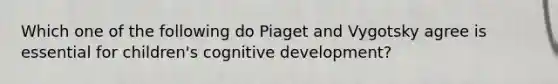 Which one of the following do Piaget and Vygotsky agree is essential for children's cognitive development?