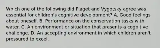 Which one of the following did Piaget and Vygotsky agree was essential for children's cognitive development? A. Good feelings about oneself. B. Performance on the conservation tasks with water. C. An environment or situation that presents a cognitive challenge. D. An accepting environment in which children aren't pressured to excel.