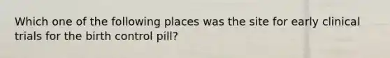 Which one of the following places was the site for early clinical trials for the birth control pill?