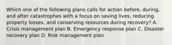 Which one of the following plans calls for action before, during, and after catastrophes with a focus on saving lives, reducing property losses, and conserving resources during recovery? A. Crisis management plan B. Emergency response plan C. Disaster recovery plan D. Risk management plan