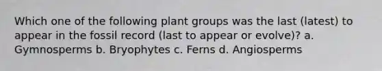 Which one of the following plant groups was the last (latest) to appear in the fossil record (last to appear or evolve)? a. Gymnosperms b. Bryophytes c. Ferns d. Angiosperms