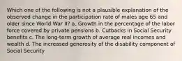 Which one of the following is not a plausible explanation of the observed change in the participation rate of males age 65 and older since World War II? a. Growth in the percentage of the labor force covered by private pensions b. Cutbacks in Social Security benefits c. The long-term growth of average real incomes and wealth d. The increased generosity of the disability component of Social Security