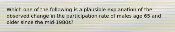 Which one of the following is a plausible explanation of the observed change in the participation rate of males age 65 and older since the mid-1980s?