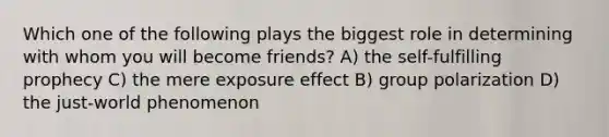 Which one of the following plays the biggest role in determining with whom you will become friends? A) the self-fulfilling prophecy C) the mere exposure effect B) group polarization D) the just-world phenomenon