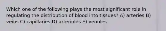 Which one of the following plays the most significant role in regulating the distribution of blood into tissues? A) arteries B) veins C) capillaries D) arterioles E) venules