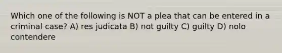 Which one of the following is NOT a plea that can be entered in a criminal case? A) res judicata B) not guilty C) guilty D) nolo contendere