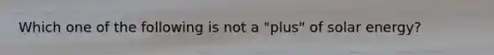 Which one of the following is not a "plus" of solar energy?