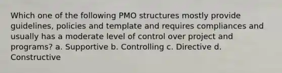 Which one of the following PMO structures mostly provide guidelines, policies and template and requires compliances and usually has a moderate level of control over project and programs? a. Supportive b. Controlling c. Directive d. Constructive