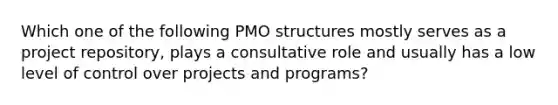 Which one of the following PMO structures mostly serves as a project repository, plays a consultative role and usually has a low level of control over projects and programs?