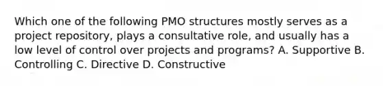 Which one of the following PMO structures mostly serves as a project repository, plays a consultative role, and usually has a low level of control over projects and programs? A. Supportive B. Controlling C. Directive D. Constructive