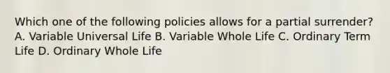 Which one of the following policies allows for a partial surrender? A. Variable Universal Life B. Variable Whole Life C. Ordinary Term Life D. Ordinary Whole Life