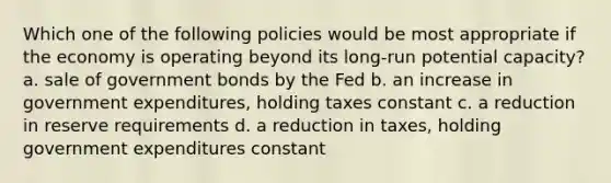 Which one of the following policies would be most appropriate if the economy is operating beyond its long-run potential capacity? a. sale of government bonds by the Fed b. an increase in government expenditures, holding taxes constant c. a reduction in reserve requirements d. a reduction in taxes, holding government expenditures constant