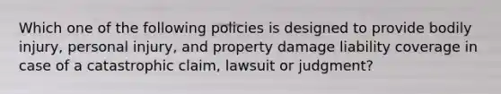 Which one of the following policies is designed to provide bodily injury, personal injury, and property damage liability coverage in case of a catastrophic claim, lawsuit or judgment?