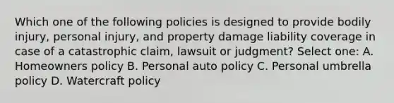 Which one of the following policies is designed to provide bodily injury, personal injury, and property damage liability coverage in case of a catastrophic claim, lawsuit or judgment? Select one: A. Homeowners policy B. Personal auto policy C. Personal umbrella policy D. Watercraft policy