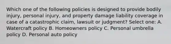 Which one of the following policies is designed to provide bodily injury, personal injury, and property damage liability coverage in case of a catastrophic claim, lawsuit or judgment? Select one: A. Watercraft policy B. Homeowners policy C. Personal umbrella policy D. Personal auto policy