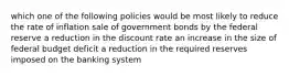 which one of the following policies would be most likely to reduce the rate of inflation sale of government bonds by the federal reserve a reduction in the discount rate an increase in the size of federal budget deficit a reduction in the required reserves imposed on the banking system