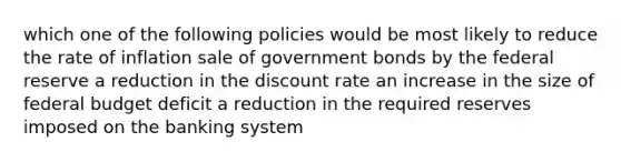 which one of the following policies would be most likely to reduce the rate of inflation sale of government bonds by the federal reserve a reduction in the discount rate an increase in the size of federal budget deficit a reduction in the required reserves imposed on the banking system