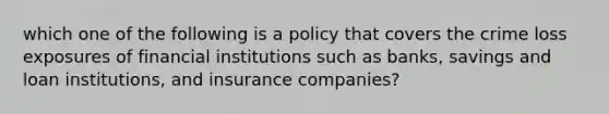 which one of the following is a policy that covers the crime loss exposures of financial institutions such as banks, savings and loan institutions, and insurance companies?