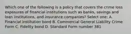 Which one of the following is a policy that covers the crime loss exposures of financial institutions such as banks, savings and loan institutions, and insurance companies? Select one: A. Financial institution bond B. Commercial General Liability Crime Form C. Fidelity bond D. Standard Form number 381