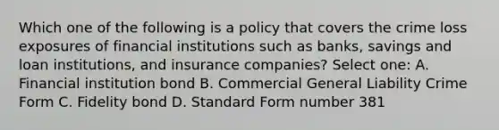 Which one of the following is a policy that covers the crime loss exposures of financial institutions such as banks, savings and loan institutions, and insurance companies? Select one: A. Financial institution bond B. Commercial General Liability Crime Form C. Fidelity bond D. Standard Form number 381