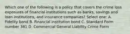 Which one of the following is a policy that covers the crime loss exposures of financial institutions such as banks, savings and loan institutions, and insurance companies? Select one: A. Fidelity bond B. Financial institution bond C. Standard Form number 381 D. Commercial General Liability Crime Form