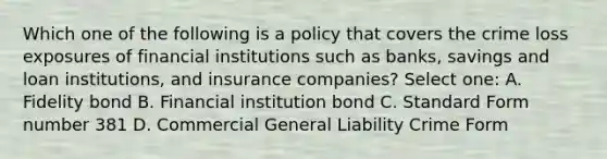 Which one of the following is a policy that covers the crime loss exposures of financial institutions such as banks, savings and loan institutions, and insurance companies? Select one: A. Fidelity bond B. Financial institution bond C. Standard Form number 381 D. Commercial General Liability Crime Form